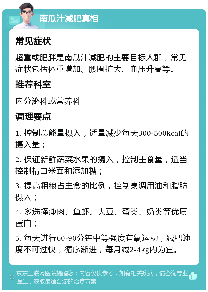 南瓜汁减肥真相 常见症状 超重或肥胖是南瓜汁减肥的主要目标人群，常见症状包括体重增加、腰围扩大、血压升高等。 推荐科室 内分泌科或营养科 调理要点 1. 控制总能量摄入，适量减少每天300-500kcal的摄入量； 2. 保证新鲜蔬菜水果的摄入，控制主食量，适当控制精白米面和添加糖； 3. 提高粗粮占主食的比例，控制烹调用油和脂肪摄入； 4. 多选择瘦肉、鱼虾、大豆、蛋类、奶类等优质蛋白； 5. 每天进行60-90分钟中等强度有氧运动，减肥速度不可过快，循序渐进，每月减2-4kg内为宜。