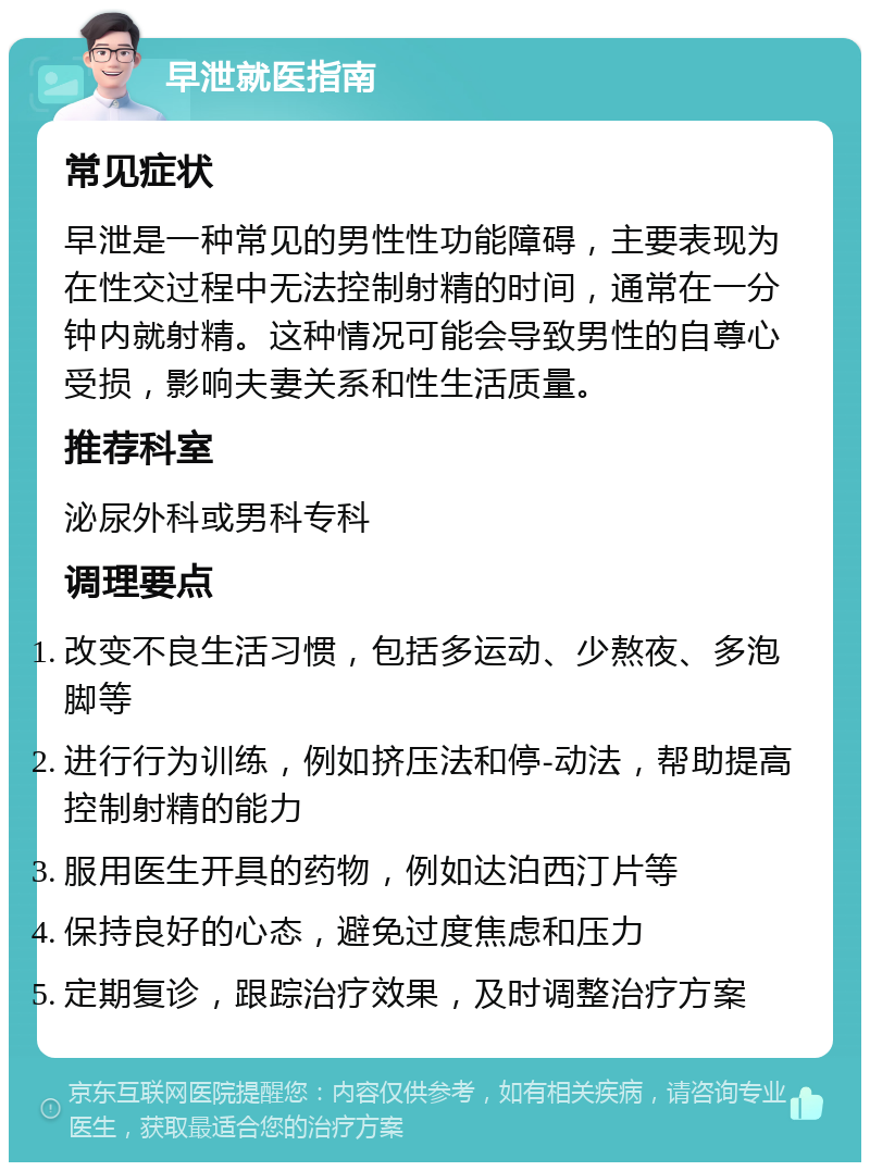 早泄就医指南 常见症状 早泄是一种常见的男性性功能障碍，主要表现为在性交过程中无法控制射精的时间，通常在一分钟内就射精。这种情况可能会导致男性的自尊心受损，影响夫妻关系和性生活质量。 推荐科室 泌尿外科或男科专科 调理要点 改变不良生活习惯，包括多运动、少熬夜、多泡脚等 进行行为训练，例如挤压法和停-动法，帮助提高控制射精的能力 服用医生开具的药物，例如达泊西汀片等 保持良好的心态，避免过度焦虑和压力 定期复诊，跟踪治疗效果，及时调整治疗方案