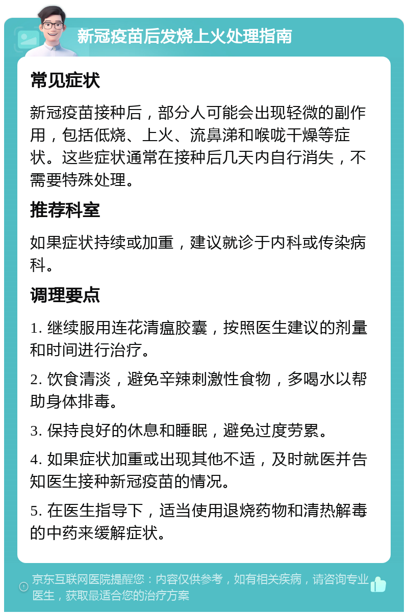 新冠疫苗后发烧上火处理指南 常见症状 新冠疫苗接种后，部分人可能会出现轻微的副作用，包括低烧、上火、流鼻涕和喉咙干燥等症状。这些症状通常在接种后几天内自行消失，不需要特殊处理。 推荐科室 如果症状持续或加重，建议就诊于内科或传染病科。 调理要点 1. 继续服用连花清瘟胶囊，按照医生建议的剂量和时间进行治疗。 2. 饮食清淡，避免辛辣刺激性食物，多喝水以帮助身体排毒。 3. 保持良好的休息和睡眠，避免过度劳累。 4. 如果症状加重或出现其他不适，及时就医并告知医生接种新冠疫苗的情况。 5. 在医生指导下，适当使用退烧药物和清热解毒的中药来缓解症状。