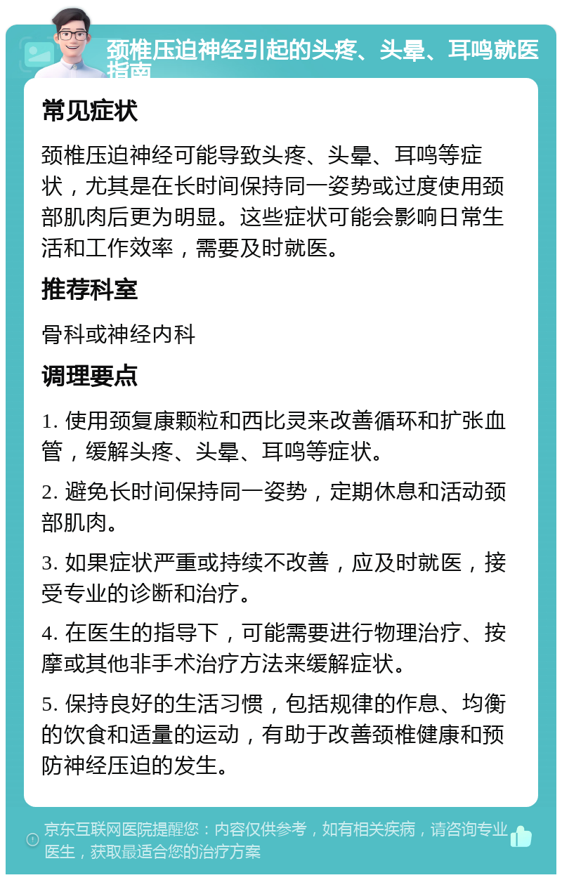 颈椎压迫神经引起的头疼、头晕、耳鸣就医指南 常见症状 颈椎压迫神经可能导致头疼、头晕、耳鸣等症状，尤其是在长时间保持同一姿势或过度使用颈部肌肉后更为明显。这些症状可能会影响日常生活和工作效率，需要及时就医。 推荐科室 骨科或神经内科 调理要点 1. 使用颈复康颗粒和西比灵来改善循环和扩张血管，缓解头疼、头晕、耳鸣等症状。 2. 避免长时间保持同一姿势，定期休息和活动颈部肌肉。 3. 如果症状严重或持续不改善，应及时就医，接受专业的诊断和治疗。 4. 在医生的指导下，可能需要进行物理治疗、按摩或其他非手术治疗方法来缓解症状。 5. 保持良好的生活习惯，包括规律的作息、均衡的饮食和适量的运动，有助于改善颈椎健康和预防神经压迫的发生。