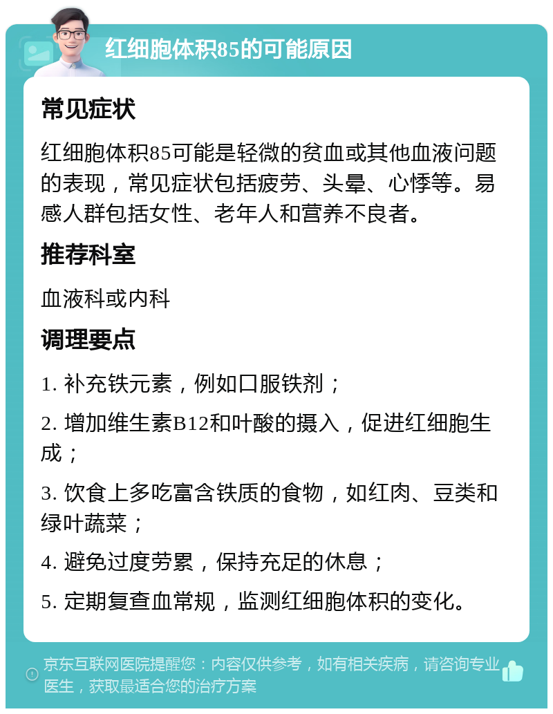 红细胞体积85的可能原因 常见症状 红细胞体积85可能是轻微的贫血或其他血液问题的表现，常见症状包括疲劳、头晕、心悸等。易感人群包括女性、老年人和营养不良者。 推荐科室 血液科或内科 调理要点 1. 补充铁元素，例如口服铁剂； 2. 增加维生素B12和叶酸的摄入，促进红细胞生成； 3. 饮食上多吃富含铁质的食物，如红肉、豆类和绿叶蔬菜； 4. 避免过度劳累，保持充足的休息； 5. 定期复查血常规，监测红细胞体积的变化。