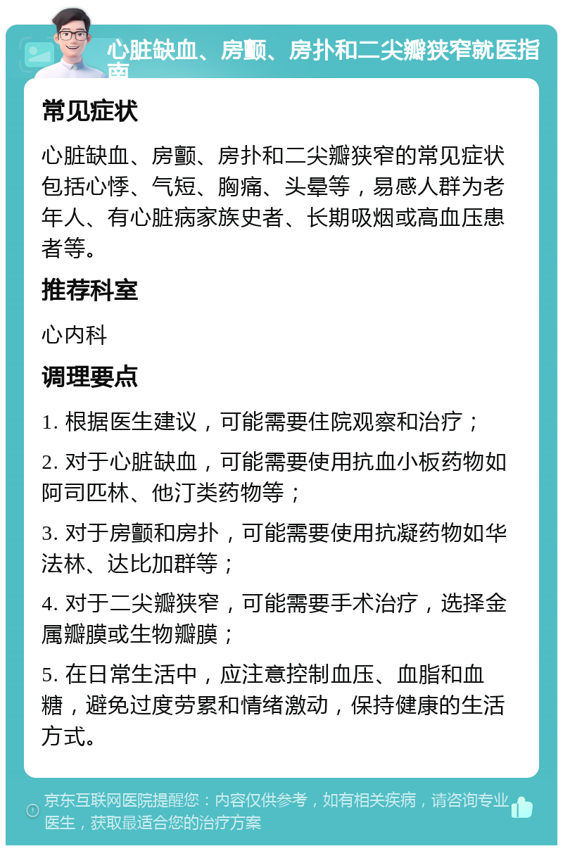 心脏缺血、房颤、房扑和二尖瓣狭窄就医指南 常见症状 心脏缺血、房颤、房扑和二尖瓣狭窄的常见症状包括心悸、气短、胸痛、头晕等，易感人群为老年人、有心脏病家族史者、长期吸烟或高血压患者等。 推荐科室 心内科 调理要点 1. 根据医生建议，可能需要住院观察和治疗； 2. 对于心脏缺血，可能需要使用抗血小板药物如阿司匹林、他汀类药物等； 3. 对于房颤和房扑，可能需要使用抗凝药物如华法林、达比加群等； 4. 对于二尖瓣狭窄，可能需要手术治疗，选择金属瓣膜或生物瓣膜； 5. 在日常生活中，应注意控制血压、血脂和血糖，避免过度劳累和情绪激动，保持健康的生活方式。