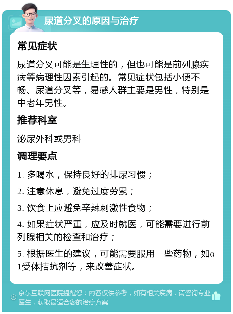 尿道分叉的原因与治疗 常见症状 尿道分叉可能是生理性的，但也可能是前列腺疾病等病理性因素引起的。常见症状包括小便不畅、尿道分叉等，易感人群主要是男性，特别是中老年男性。 推荐科室 泌尿外科或男科 调理要点 1. 多喝水，保持良好的排尿习惯； 2. 注意休息，避免过度劳累； 3. 饮食上应避免辛辣刺激性食物； 4. 如果症状严重，应及时就医，可能需要进行前列腺相关的检查和治疗； 5. 根据医生的建议，可能需要服用一些药物，如α1受体拮抗剂等，来改善症状。