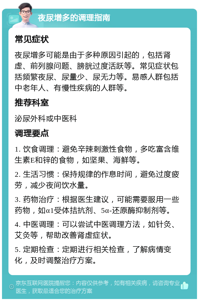 夜尿增多的调理指南 常见症状 夜尿增多可能是由于多种原因引起的，包括肾虚、前列腺问题、膀胱过度活跃等。常见症状包括频繁夜尿、尿量少、尿无力等。易感人群包括中老年人、有慢性疾病的人群等。 推荐科室 泌尿外科或中医科 调理要点 1. 饮食调理：避免辛辣刺激性食物，多吃富含维生素E和锌的食物，如坚果、海鲜等。 2. 生活习惯：保持规律的作息时间，避免过度疲劳，减少夜间饮水量。 3. 药物治疗：根据医生建议，可能需要服用一些药物，如α1受体拮抗剂、5α-还原酶抑制剂等。 4. 中医调理：可以尝试中医调理方法，如针灸、艾灸等，帮助改善肾虚症状。 5. 定期检查：定期进行相关检查，了解病情变化，及时调整治疗方案。