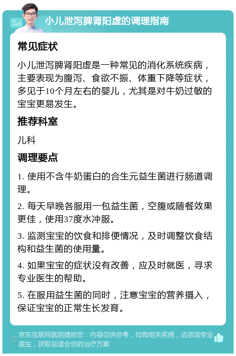 小儿泄泻脾肾阳虚的调理指南 常见症状 小儿泄泻脾肾阳虚是一种常见的消化系统疾病，主要表现为腹泻、食欲不振、体重下降等症状，多见于10个月左右的婴儿，尤其是对牛奶过敏的宝宝更易发生。 推荐科室 儿科 调理要点 1. 使用不含牛奶蛋白的合生元益生菌进行肠道调理。 2. 每天早晚各服用一包益生菌，空腹或随餐效果更佳，使用37度水冲服。 3. 监测宝宝的饮食和排便情况，及时调整饮食结构和益生菌的使用量。 4. 如果宝宝的症状没有改善，应及时就医，寻求专业医生的帮助。 5. 在服用益生菌的同时，注意宝宝的营养摄入，保证宝宝的正常生长发育。