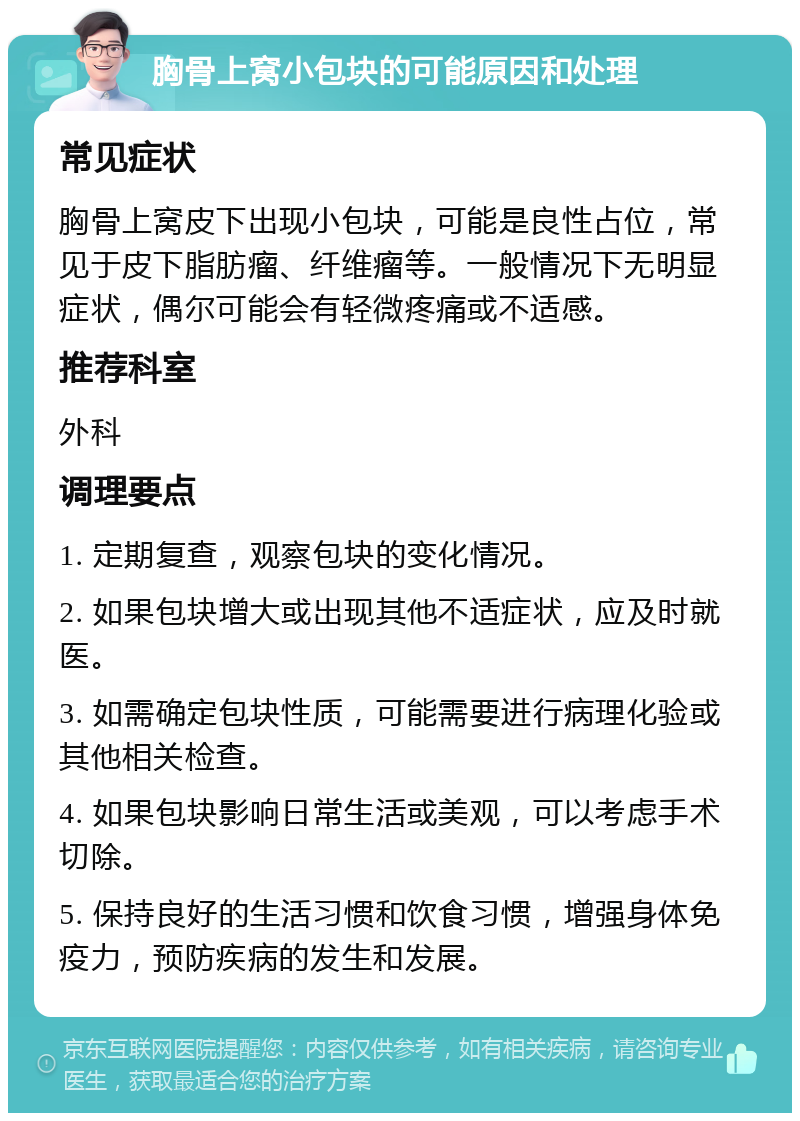 胸骨上窝小包块的可能原因和处理 常见症状 胸骨上窝皮下出现小包块，可能是良性占位，常见于皮下脂肪瘤、纤维瘤等。一般情况下无明显症状，偶尔可能会有轻微疼痛或不适感。 推荐科室 外科 调理要点 1. 定期复查，观察包块的变化情况。 2. 如果包块增大或出现其他不适症状，应及时就医。 3. 如需确定包块性质，可能需要进行病理化验或其他相关检查。 4. 如果包块影响日常生活或美观，可以考虑手术切除。 5. 保持良好的生活习惯和饮食习惯，增强身体免疫力，预防疾病的发生和发展。