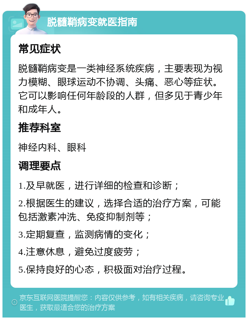 脱髓鞘病变就医指南 常见症状 脱髓鞘病变是一类神经系统疾病，主要表现为视力模糊、眼球运动不协调、头痛、恶心等症状。它可以影响任何年龄段的人群，但多见于青少年和成年人。 推荐科室 神经内科、眼科 调理要点 1.及早就医，进行详细的检查和诊断； 2.根据医生的建议，选择合适的治疗方案，可能包括激素冲洗、免疫抑制剂等； 3.定期复查，监测病情的变化； 4.注意休息，避免过度疲劳； 5.保持良好的心态，积极面对治疗过程。