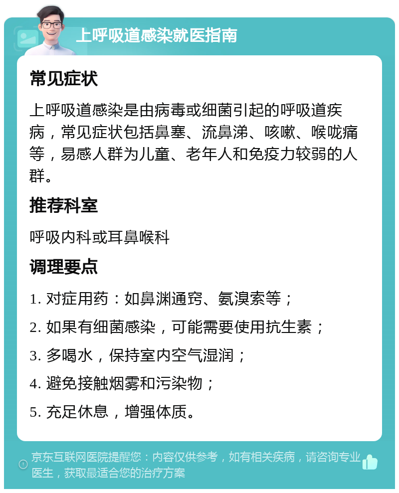 上呼吸道感染就医指南 常见症状 上呼吸道感染是由病毒或细菌引起的呼吸道疾病，常见症状包括鼻塞、流鼻涕、咳嗽、喉咙痛等，易感人群为儿童、老年人和免疫力较弱的人群。 推荐科室 呼吸内科或耳鼻喉科 调理要点 1. 对症用药：如鼻渊通窍、氨溴索等； 2. 如果有细菌感染，可能需要使用抗生素； 3. 多喝水，保持室内空气湿润； 4. 避免接触烟雾和污染物； 5. 充足休息，增强体质。