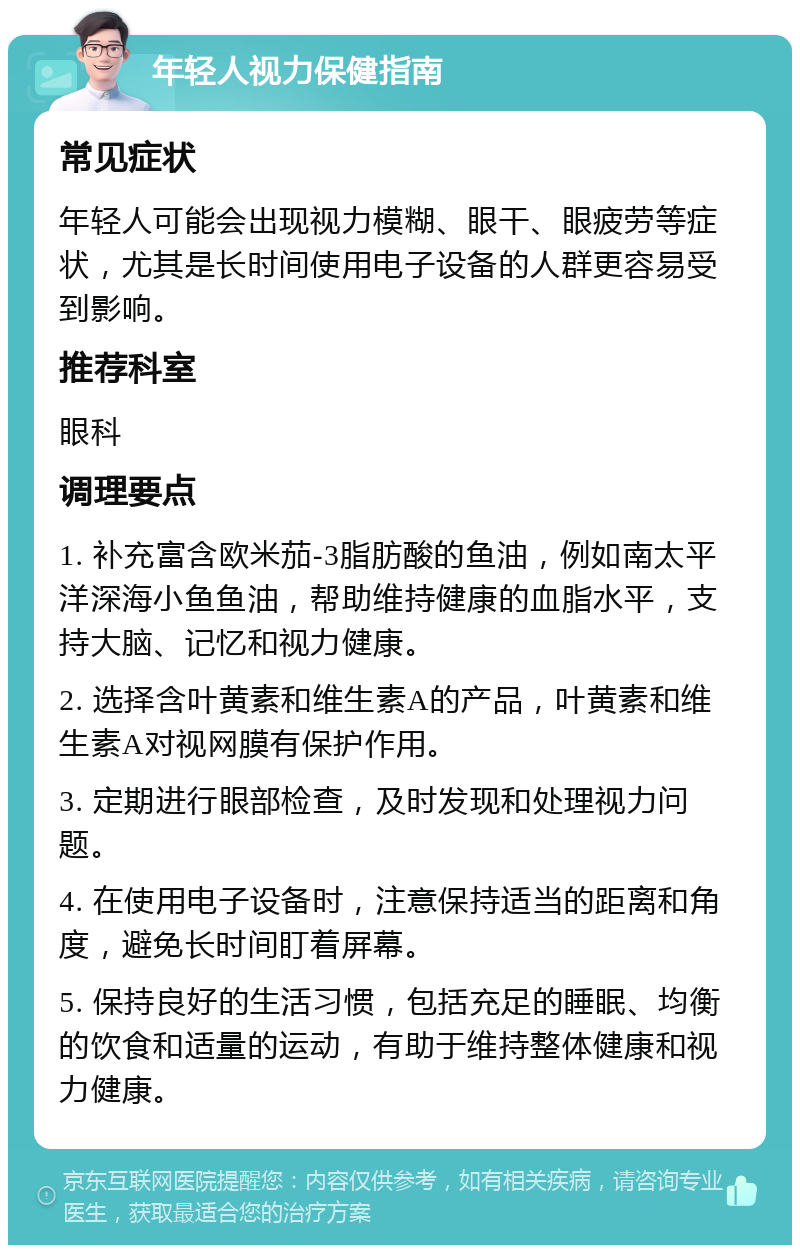 年轻人视力保健指南 常见症状 年轻人可能会出现视力模糊、眼干、眼疲劳等症状，尤其是长时间使用电子设备的人群更容易受到影响。 推荐科室 眼科 调理要点 1. 补充富含欧米茄-3脂肪酸的鱼油，例如南太平洋深海小鱼鱼油，帮助维持健康的血脂水平，支持大脑、记忆和视力健康。 2. 选择含叶黄素和维生素A的产品，叶黄素和维生素A对视网膜有保护作用。 3. 定期进行眼部检查，及时发现和处理视力问题。 4. 在使用电子设备时，注意保持适当的距离和角度，避免长时间盯着屏幕。 5. 保持良好的生活习惯，包括充足的睡眠、均衡的饮食和适量的运动，有助于维持整体健康和视力健康。