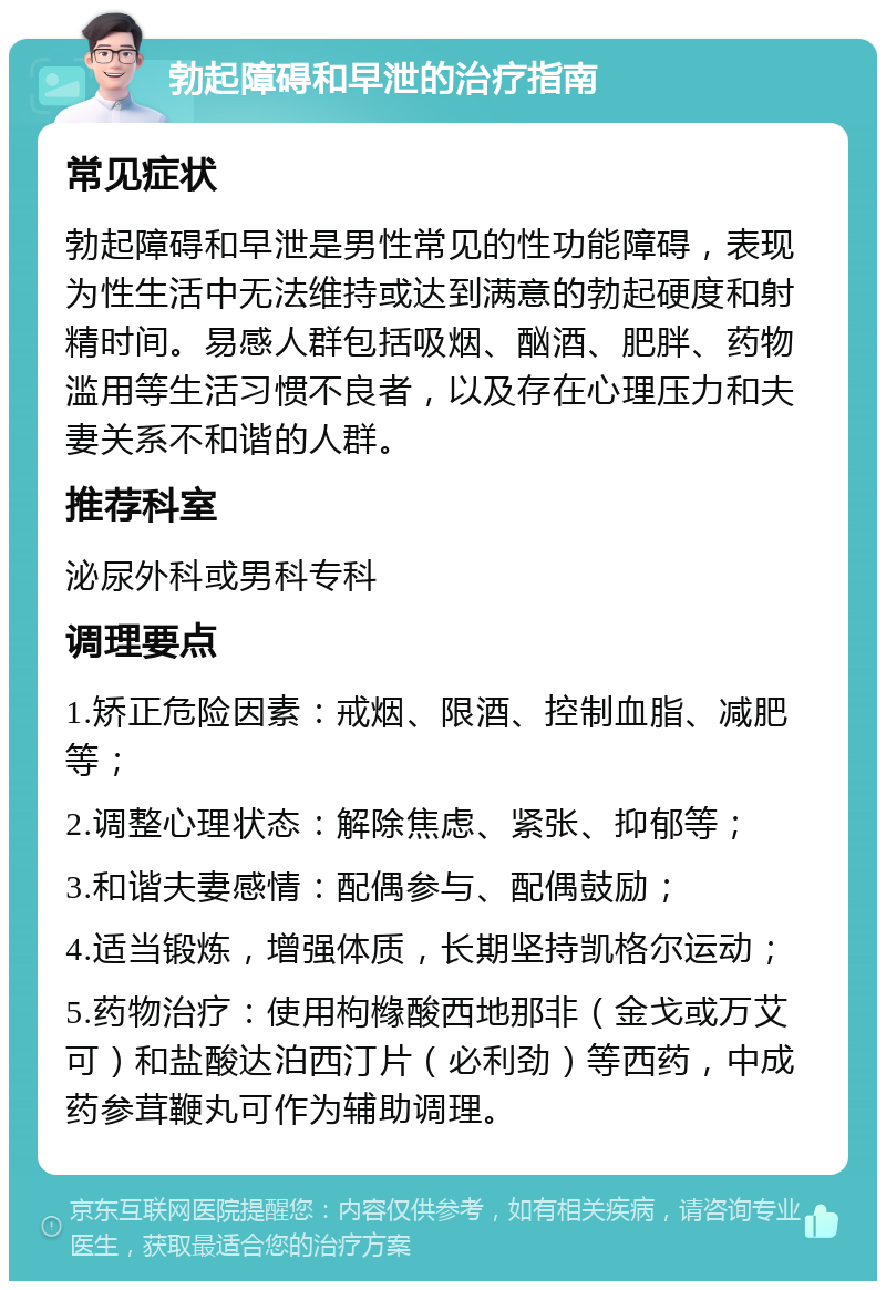 勃起障碍和早泄的治疗指南 常见症状 勃起障碍和早泄是男性常见的性功能障碍，表现为性生活中无法维持或达到满意的勃起硬度和射精时间。易感人群包括吸烟、酗酒、肥胖、药物滥用等生活习惯不良者，以及存在心理压力和夫妻关系不和谐的人群。 推荐科室 泌尿外科或男科专科 调理要点 1.矫正危险因素：戒烟、限酒、控制血脂、减肥等； 2.调整心理状态：解除焦虑、紧张、抑郁等； 3.和谐夫妻感情：配偶参与、配偶鼓励； 4.适当锻炼，增强体质，长期坚持凯格尔运动； 5.药物治疗：使用枸橼酸西地那非（金戈或万艾可）和盐酸达泊西汀片（必利劲）等西药，中成药参茸鞭丸可作为辅助调理。