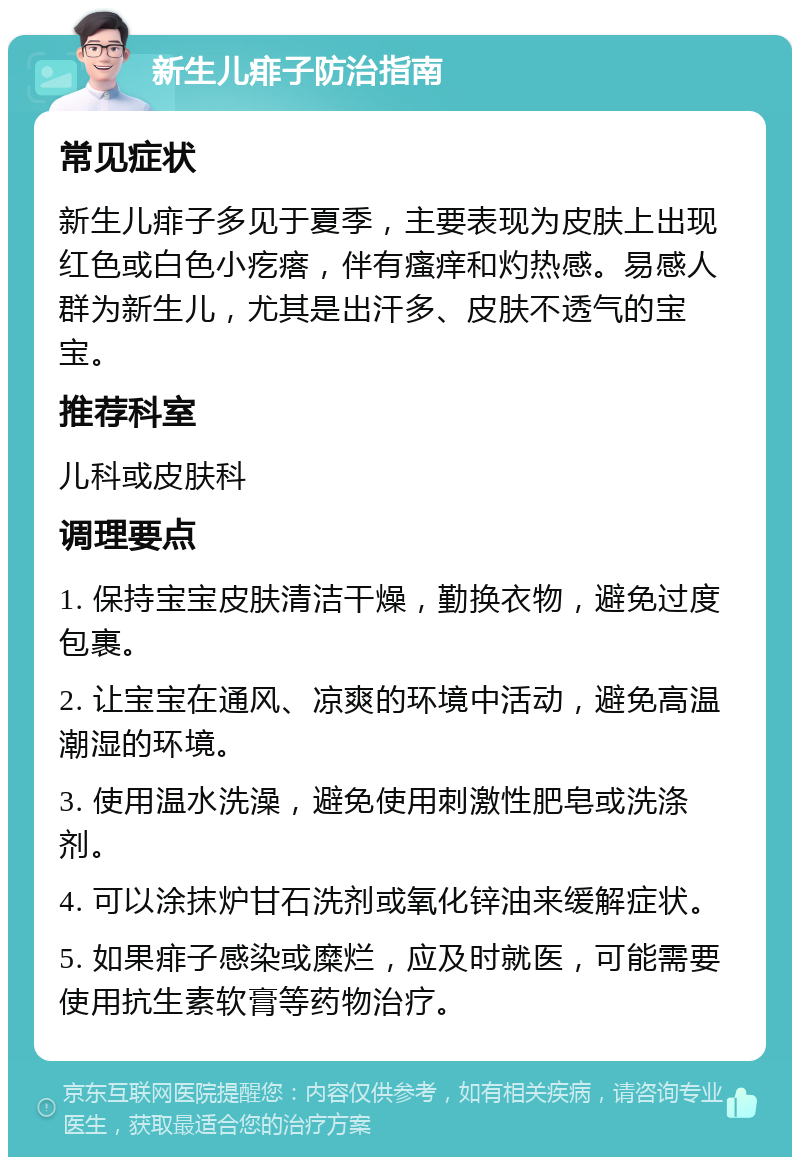 新生儿痱子防治指南 常见症状 新生儿痱子多见于夏季，主要表现为皮肤上出现红色或白色小疙瘩，伴有瘙痒和灼热感。易感人群为新生儿，尤其是出汗多、皮肤不透气的宝宝。 推荐科室 儿科或皮肤科 调理要点 1. 保持宝宝皮肤清洁干燥，勤换衣物，避免过度包裹。 2. 让宝宝在通风、凉爽的环境中活动，避免高温潮湿的环境。 3. 使用温水洗澡，避免使用刺激性肥皂或洗涤剂。 4. 可以涂抹炉甘石洗剂或氧化锌油来缓解症状。 5. 如果痱子感染或糜烂，应及时就医，可能需要使用抗生素软膏等药物治疗。