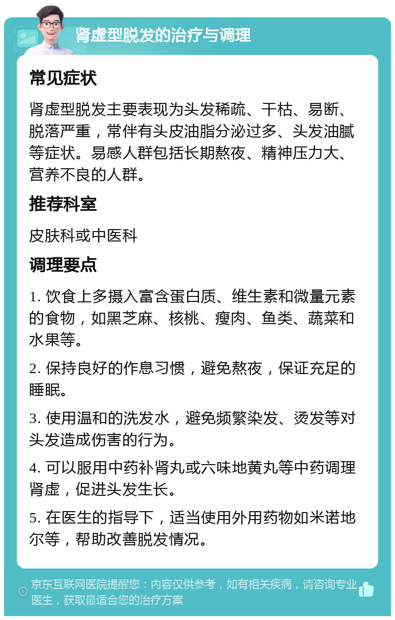 肾虚型脱发的治疗与调理 常见症状 肾虚型脱发主要表现为头发稀疏、干枯、易断、脱落严重，常伴有头皮油脂分泌过多、头发油腻等症状。易感人群包括长期熬夜、精神压力大、营养不良的人群。 推荐科室 皮肤科或中医科 调理要点 1. 饮食上多摄入富含蛋白质、维生素和微量元素的食物，如黑芝麻、核桃、瘦肉、鱼类、蔬菜和水果等。 2. 保持良好的作息习惯，避免熬夜，保证充足的睡眠。 3. 使用温和的洗发水，避免频繁染发、烫发等对头发造成伤害的行为。 4. 可以服用中药补肾丸或六味地黄丸等中药调理肾虚，促进头发生长。 5. 在医生的指导下，适当使用外用药物如米诺地尔等，帮助改善脱发情况。