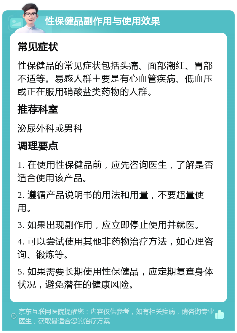 性保健品副作用与使用效果 常见症状 性保健品的常见症状包括头痛、面部潮红、胃部不适等。易感人群主要是有心血管疾病、低血压或正在服用硝酸盐类药物的人群。 推荐科室 泌尿外科或男科 调理要点 1. 在使用性保健品前，应先咨询医生，了解是否适合使用该产品。 2. 遵循产品说明书的用法和用量，不要超量使用。 3. 如果出现副作用，应立即停止使用并就医。 4. 可以尝试使用其他非药物治疗方法，如心理咨询、锻炼等。 5. 如果需要长期使用性保健品，应定期复查身体状况，避免潜在的健康风险。