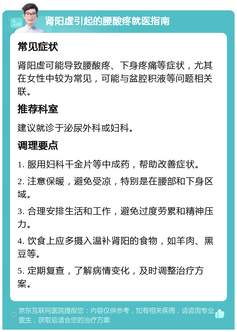 肾阳虚引起的腰酸疼就医指南 常见症状 肾阳虚可能导致腰酸疼、下身疼痛等症状，尤其在女性中较为常见，可能与盆腔积液等问题相关联。 推荐科室 建议就诊于泌尿外科或妇科。 调理要点 1. 服用妇科千金片等中成药，帮助改善症状。 2. 注意保暖，避免受凉，特别是在腰部和下身区域。 3. 合理安排生活和工作，避免过度劳累和精神压力。 4. 饮食上应多摄入温补肾阳的食物，如羊肉、黑豆等。 5. 定期复查，了解病情变化，及时调整治疗方案。