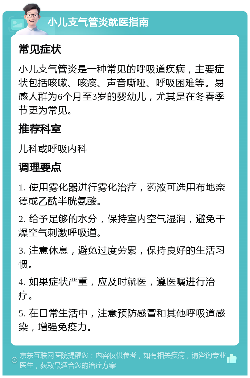 小儿支气管炎就医指南 常见症状 小儿支气管炎是一种常见的呼吸道疾病，主要症状包括咳嗽、咳痰、声音嘶哑、呼吸困难等。易感人群为6个月至3岁的婴幼儿，尤其是在冬春季节更为常见。 推荐科室 儿科或呼吸内科 调理要点 1. 使用雾化器进行雾化治疗，药液可选用布地奈德或乙酰半胱氨酸。 2. 给予足够的水分，保持室内空气湿润，避免干燥空气刺激呼吸道。 3. 注意休息，避免过度劳累，保持良好的生活习惯。 4. 如果症状严重，应及时就医，遵医嘱进行治疗。 5. 在日常生活中，注意预防感冒和其他呼吸道感染，增强免疫力。