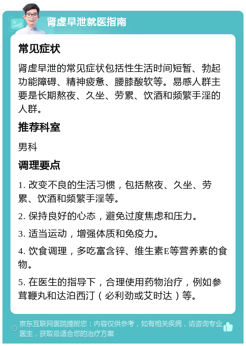 肾虚早泄就医指南 常见症状 肾虚早泄的常见症状包括性生活时间短暂、勃起功能障碍、精神疲惫、腰膝酸软等。易感人群主要是长期熬夜、久坐、劳累、饮酒和频繁手淫的人群。 推荐科室 男科 调理要点 1. 改变不良的生活习惯，包括熬夜、久坐、劳累、饮酒和频繁手淫等。 2. 保持良好的心态，避免过度焦虑和压力。 3. 适当运动，增强体质和免疫力。 4. 饮食调理，多吃富含锌、维生素E等营养素的食物。 5. 在医生的指导下，合理使用药物治疗，例如参茸鞭丸和达泊西汀（必利劲或艾时达）等。