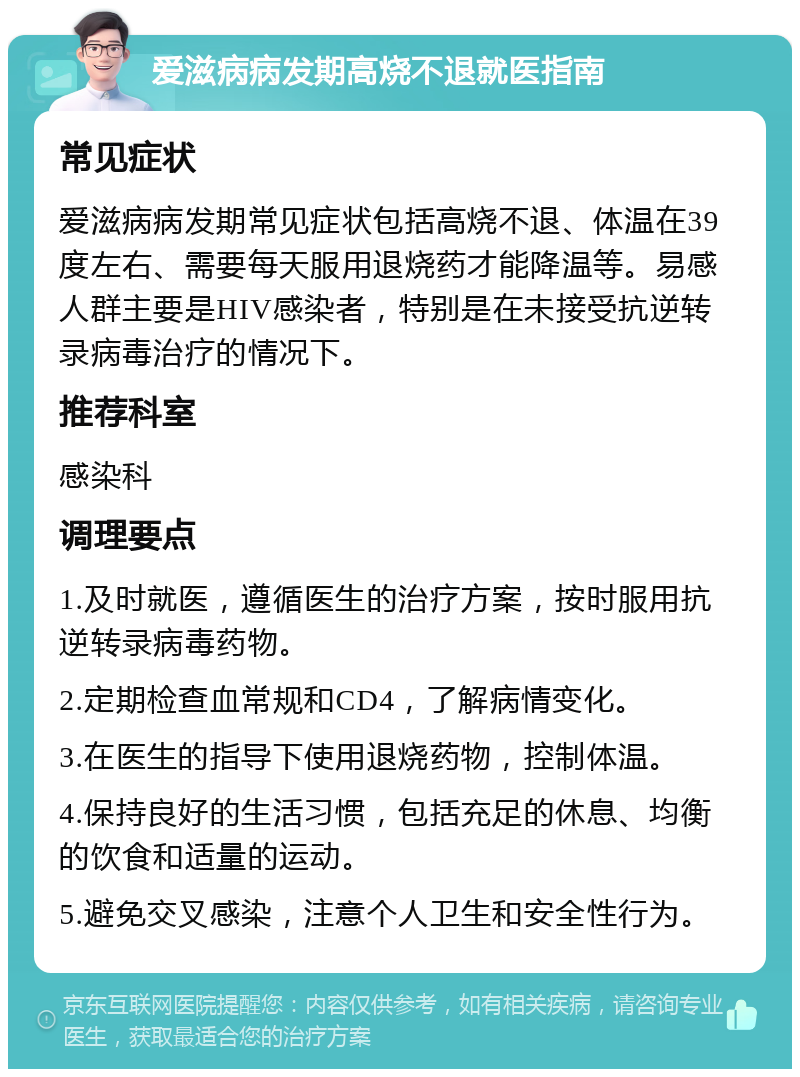 爱滋病病发期高烧不退就医指南 常见症状 爱滋病病发期常见症状包括高烧不退、体温在39度左右、需要每天服用退烧药才能降温等。易感人群主要是HIV感染者，特别是在未接受抗逆转录病毒治疗的情况下。 推荐科室 感染科 调理要点 1.及时就医，遵循医生的治疗方案，按时服用抗逆转录病毒药物。 2.定期检查血常规和CD4，了解病情变化。 3.在医生的指导下使用退烧药物，控制体温。 4.保持良好的生活习惯，包括充足的休息、均衡的饮食和适量的运动。 5.避免交叉感染，注意个人卫生和安全性行为。