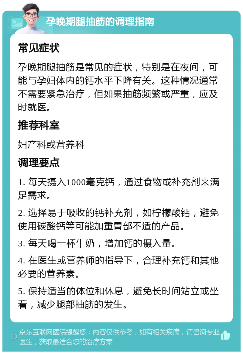 孕晚期腿抽筋的调理指南 常见症状 孕晚期腿抽筋是常见的症状，特别是在夜间，可能与孕妇体内的钙水平下降有关。这种情况通常不需要紧急治疗，但如果抽筋频繁或严重，应及时就医。 推荐科室 妇产科或营养科 调理要点 1. 每天摄入1000毫克钙，通过食物或补充剂来满足需求。 2. 选择易于吸收的钙补充剂，如柠檬酸钙，避免使用碳酸钙等可能加重胃部不适的产品。 3. 每天喝一杯牛奶，增加钙的摄入量。 4. 在医生或营养师的指导下，合理补充钙和其他必要的营养素。 5. 保持适当的体位和休息，避免长时间站立或坐着，减少腿部抽筋的发生。