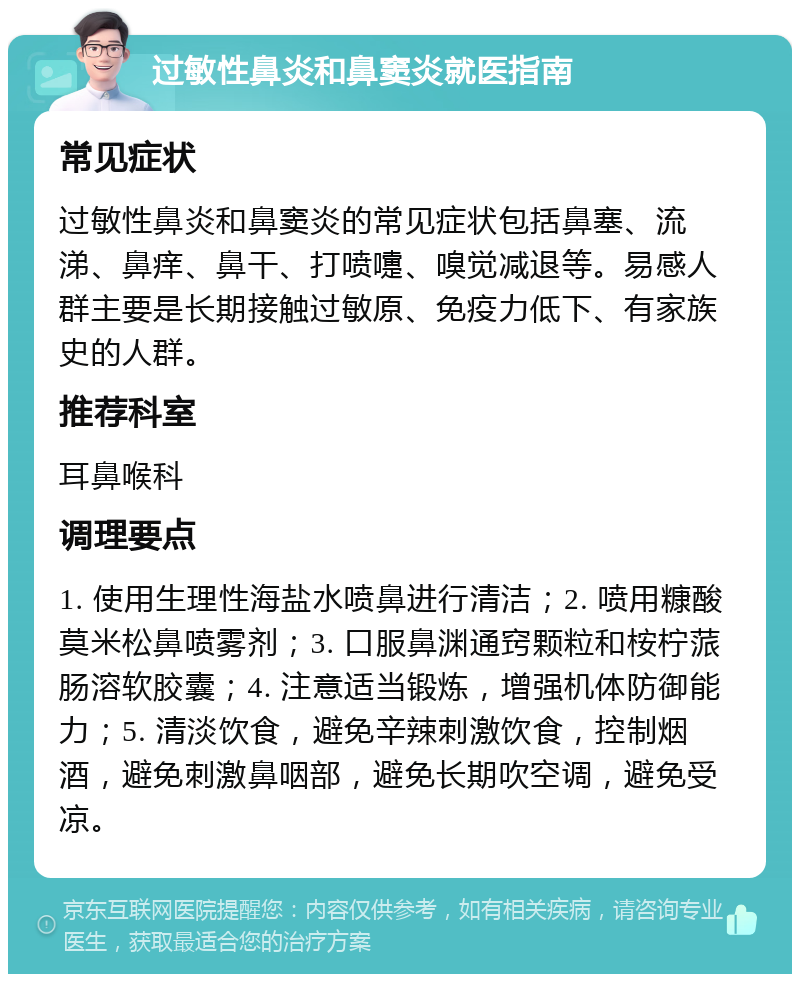 过敏性鼻炎和鼻窦炎就医指南 常见症状 过敏性鼻炎和鼻窦炎的常见症状包括鼻塞、流涕、鼻痒、鼻干、打喷嚏、嗅觉减退等。易感人群主要是长期接触过敏原、免疫力低下、有家族史的人群。 推荐科室 耳鼻喉科 调理要点 1. 使用生理性海盐水喷鼻进行清洁；2. 喷用糠酸莫米松鼻喷雾剂；3. 口服鼻渊通窍颗粒和桉柠蒎肠溶软胶囊；4. 注意适当锻炼，增强机体防御能力；5. 清淡饮食，避免辛辣刺激饮食，控制烟酒，避免刺激鼻咽部，避免长期吹空调，避免受凉。