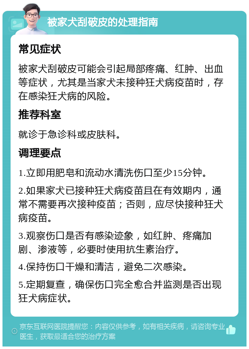 被家犬刮破皮的处理指南 常见症状 被家犬刮破皮可能会引起局部疼痛、红肿、出血等症状，尤其是当家犬未接种狂犬病疫苗时，存在感染狂犬病的风险。 推荐科室 就诊于急诊科或皮肤科。 调理要点 1.立即用肥皂和流动水清洗伤口至少15分钟。 2.如果家犬已接种狂犬病疫苗且在有效期内，通常不需要再次接种疫苗；否则，应尽快接种狂犬病疫苗。 3.观察伤口是否有感染迹象，如红肿、疼痛加剧、渗液等，必要时使用抗生素治疗。 4.保持伤口干燥和清洁，避免二次感染。 5.定期复查，确保伤口完全愈合并监测是否出现狂犬病症状。