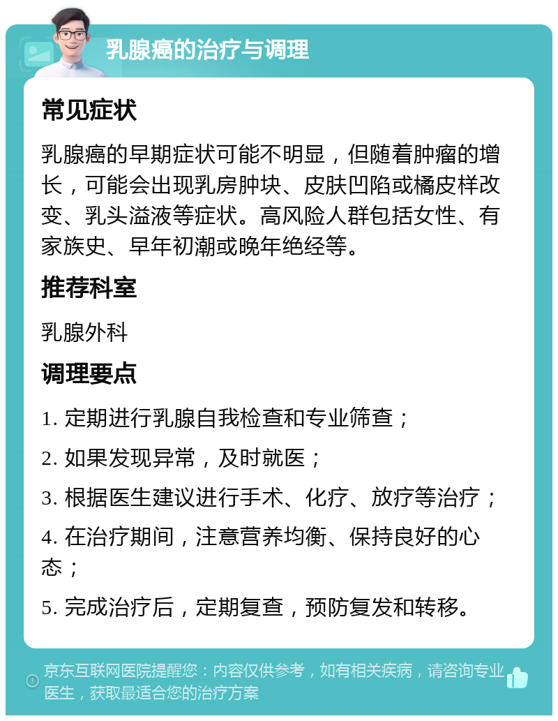 乳腺癌的治疗与调理 常见症状 乳腺癌的早期症状可能不明显，但随着肿瘤的增长，可能会出现乳房肿块、皮肤凹陷或橘皮样改变、乳头溢液等症状。高风险人群包括女性、有家族史、早年初潮或晚年绝经等。 推荐科室 乳腺外科 调理要点 1. 定期进行乳腺自我检查和专业筛查； 2. 如果发现异常，及时就医； 3. 根据医生建议进行手术、化疗、放疗等治疗； 4. 在治疗期间，注意营养均衡、保持良好的心态； 5. 完成治疗后，定期复查，预防复发和转移。