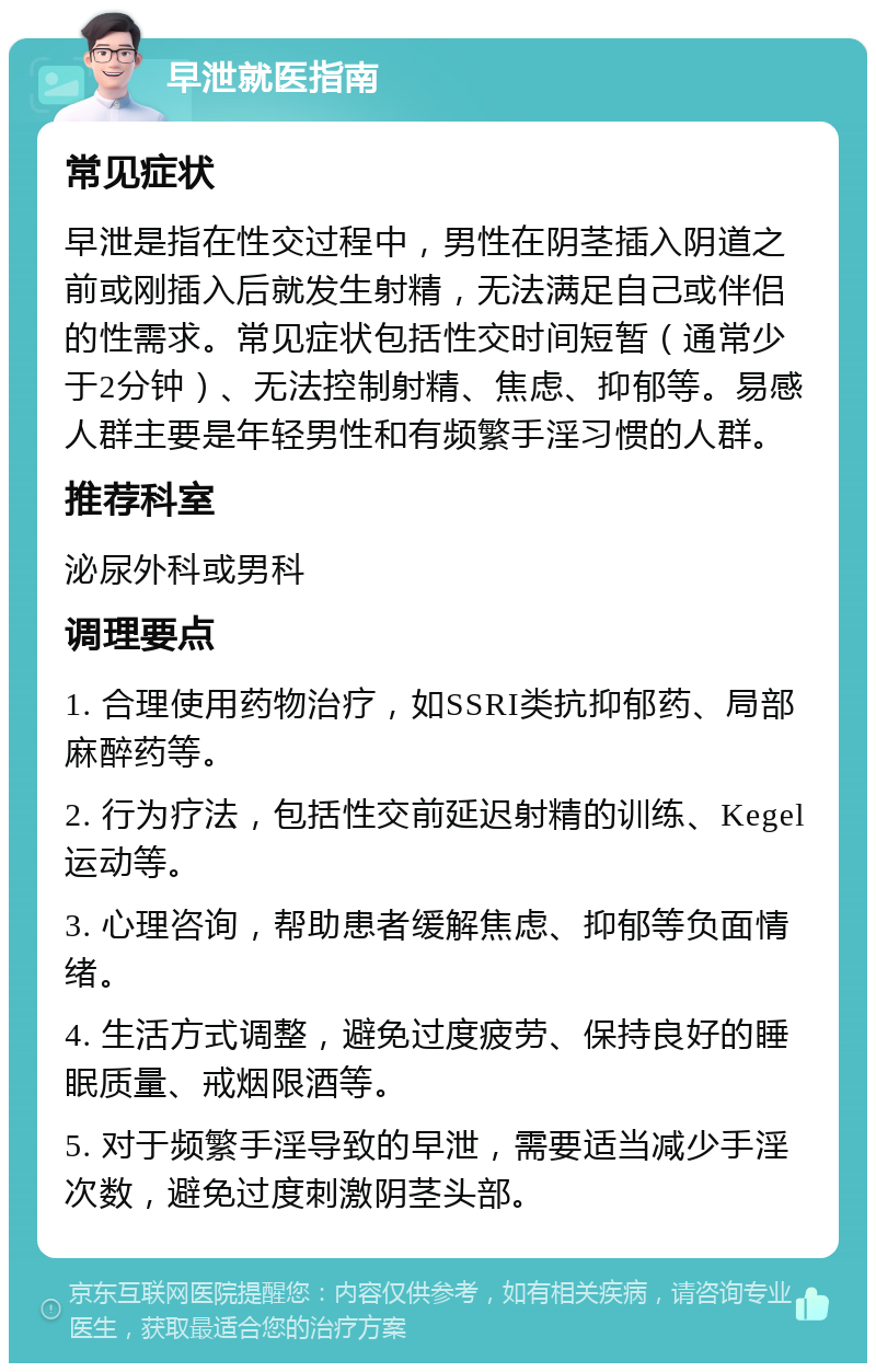 早泄就医指南 常见症状 早泄是指在性交过程中，男性在阴茎插入阴道之前或刚插入后就发生射精，无法满足自己或伴侣的性需求。常见症状包括性交时间短暂（通常少于2分钟）、无法控制射精、焦虑、抑郁等。易感人群主要是年轻男性和有频繁手淫习惯的人群。 推荐科室 泌尿外科或男科 调理要点 1. 合理使用药物治疗，如SSRI类抗抑郁药、局部麻醉药等。 2. 行为疗法，包括性交前延迟射精的训练、Kegel运动等。 3. 心理咨询，帮助患者缓解焦虑、抑郁等负面情绪。 4. 生活方式调整，避免过度疲劳、保持良好的睡眠质量、戒烟限酒等。 5. 对于频繁手淫导致的早泄，需要适当减少手淫次数，避免过度刺激阴茎头部。