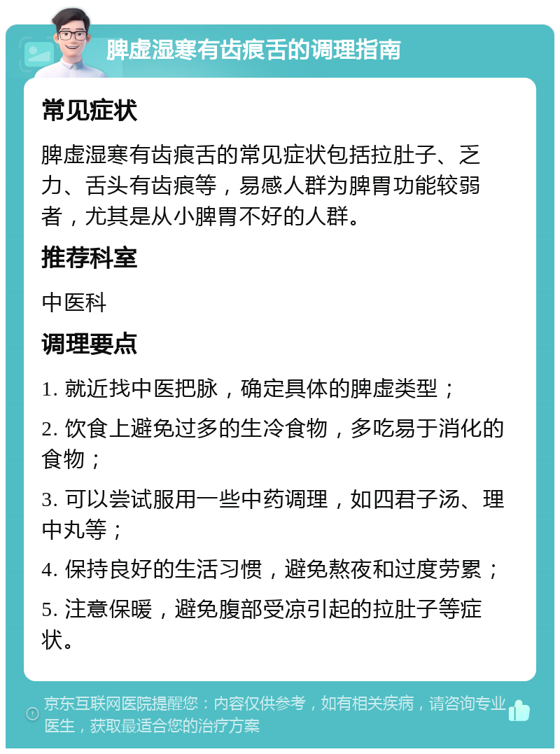 脾虚湿寒有齿痕舌的调理指南 常见症状 脾虚湿寒有齿痕舌的常见症状包括拉肚子、乏力、舌头有齿痕等，易感人群为脾胃功能较弱者，尤其是从小脾胃不好的人群。 推荐科室 中医科 调理要点 1. 就近找中医把脉，确定具体的脾虚类型； 2. 饮食上避免过多的生冷食物，多吃易于消化的食物； 3. 可以尝试服用一些中药调理，如四君子汤、理中丸等； 4. 保持良好的生活习惯，避免熬夜和过度劳累； 5. 注意保暖，避免腹部受凉引起的拉肚子等症状。