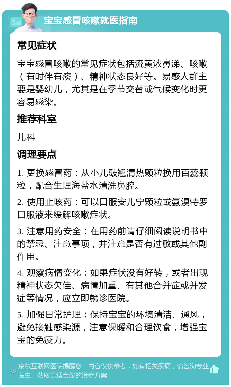 宝宝感冒咳嗽就医指南 常见症状 宝宝感冒咳嗽的常见症状包括流黄浓鼻涕、咳嗽（有时伴有痰）、精神状态良好等。易感人群主要是婴幼儿，尤其是在季节交替或气候变化时更容易感染。 推荐科室 儿科 调理要点 1. 更换感冒药：从小儿豉翘清热颗粒换用百蕊颗粒，配合生理海盐水清洗鼻腔。 2. 使用止咳药：可以口服安儿宁颗粒或氨溴特罗口服液来缓解咳嗽症状。 3. 注意用药安全：在用药前请仔细阅读说明书中的禁忌、注意事项，并注意是否有过敏或其他副作用。 4. 观察病情变化：如果症状没有好转，或者出现精神状态欠佳、病情加重、有其他合并症或并发症等情况，应立即就诊医院。 5. 加强日常护理：保持宝宝的环境清洁、通风，避免接触感染源，注意保暖和合理饮食，增强宝宝的免疫力。