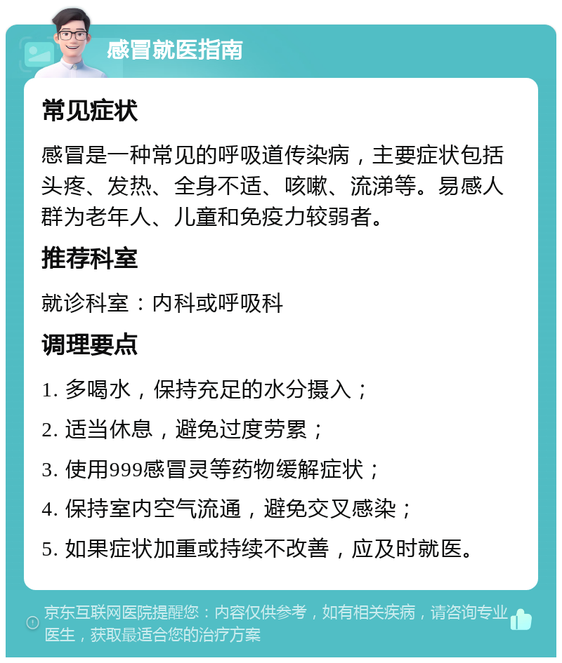 感冒就医指南 常见症状 感冒是一种常见的呼吸道传染病，主要症状包括头疼、发热、全身不适、咳嗽、流涕等。易感人群为老年人、儿童和免疫力较弱者。 推荐科室 就诊科室：内科或呼吸科 调理要点 1. 多喝水，保持充足的水分摄入； 2. 适当休息，避免过度劳累； 3. 使用999感冒灵等药物缓解症状； 4. 保持室内空气流通，避免交叉感染； 5. 如果症状加重或持续不改善，应及时就医。