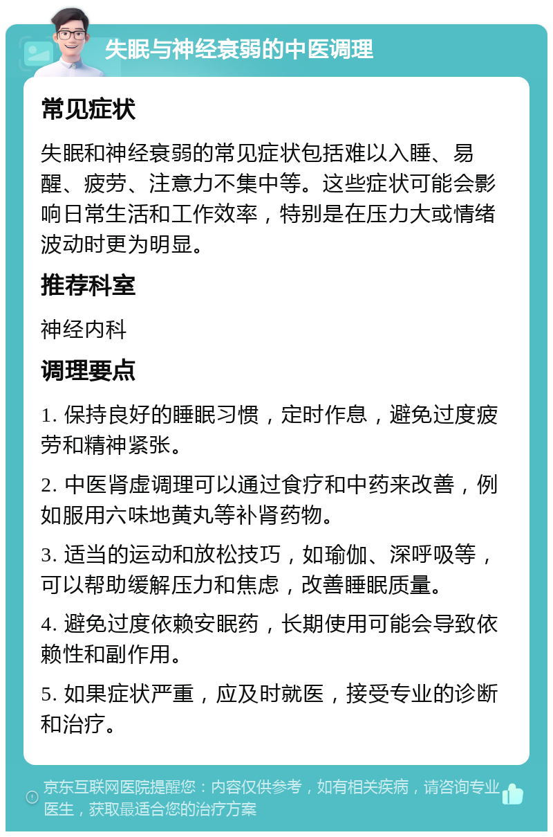 失眠与神经衰弱的中医调理 常见症状 失眠和神经衰弱的常见症状包括难以入睡、易醒、疲劳、注意力不集中等。这些症状可能会影响日常生活和工作效率，特别是在压力大或情绪波动时更为明显。 推荐科室 神经内科 调理要点 1. 保持良好的睡眠习惯，定时作息，避免过度疲劳和精神紧张。 2. 中医肾虚调理可以通过食疗和中药来改善，例如服用六味地黄丸等补肾药物。 3. 适当的运动和放松技巧，如瑜伽、深呼吸等，可以帮助缓解压力和焦虑，改善睡眠质量。 4. 避免过度依赖安眠药，长期使用可能会导致依赖性和副作用。 5. 如果症状严重，应及时就医，接受专业的诊断和治疗。