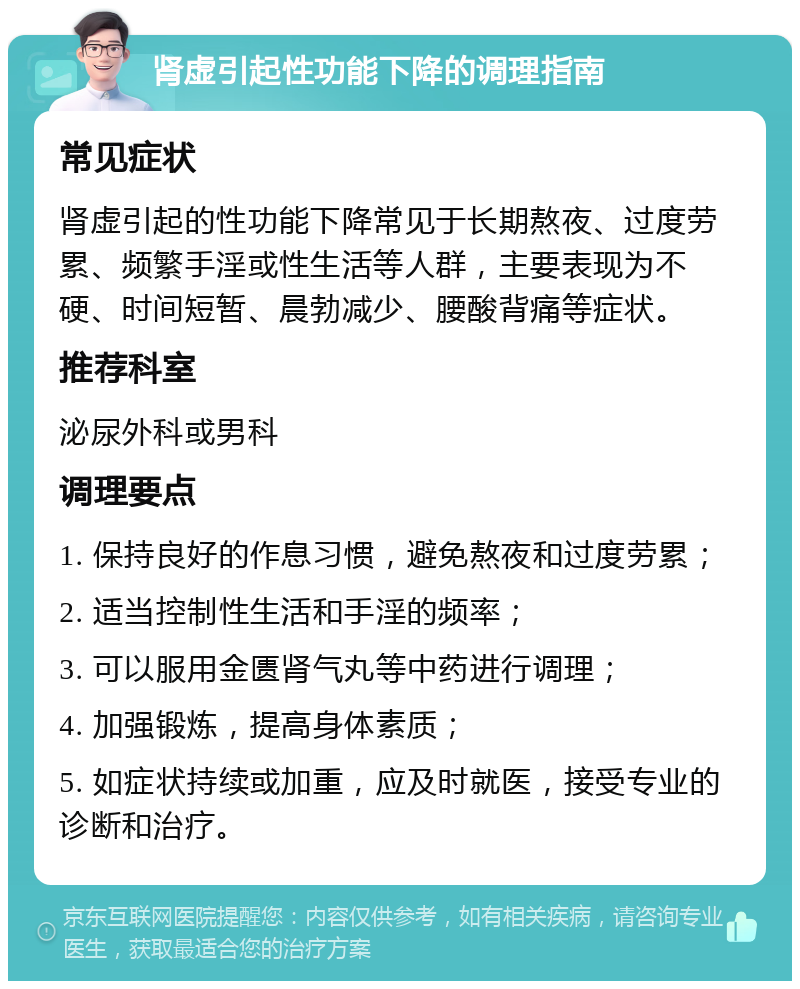 肾虚引起性功能下降的调理指南 常见症状 肾虚引起的性功能下降常见于长期熬夜、过度劳累、频繁手淫或性生活等人群，主要表现为不硬、时间短暂、晨勃减少、腰酸背痛等症状。 推荐科室 泌尿外科或男科 调理要点 1. 保持良好的作息习惯，避免熬夜和过度劳累； 2. 适当控制性生活和手淫的频率； 3. 可以服用金匮肾气丸等中药进行调理； 4. 加强锻炼，提高身体素质； 5. 如症状持续或加重，应及时就医，接受专业的诊断和治疗。