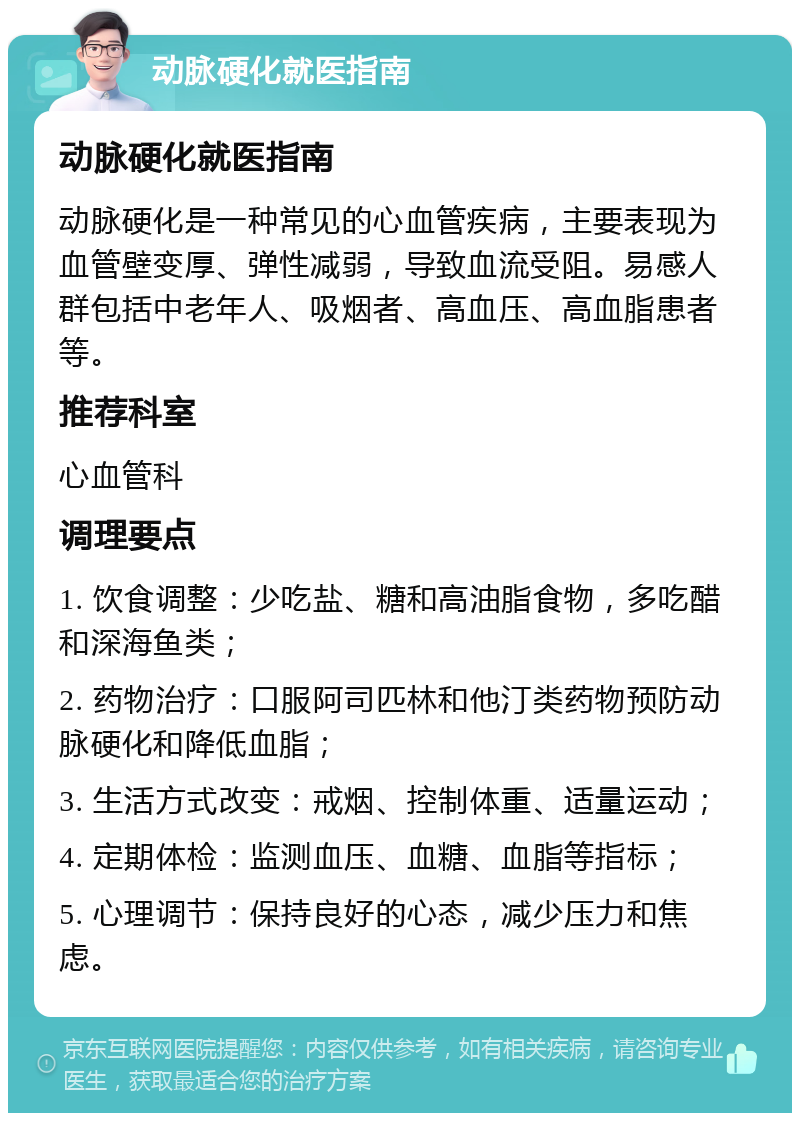 动脉硬化就医指南 动脉硬化就医指南 动脉硬化是一种常见的心血管疾病，主要表现为血管壁变厚、弹性减弱，导致血流受阻。易感人群包括中老年人、吸烟者、高血压、高血脂患者等。 推荐科室 心血管科 调理要点 1. 饮食调整：少吃盐、糖和高油脂食物，多吃醋和深海鱼类； 2. 药物治疗：口服阿司匹林和他汀类药物预防动脉硬化和降低血脂； 3. 生活方式改变：戒烟、控制体重、适量运动； 4. 定期体检：监测血压、血糖、血脂等指标； 5. 心理调节：保持良好的心态，减少压力和焦虑。