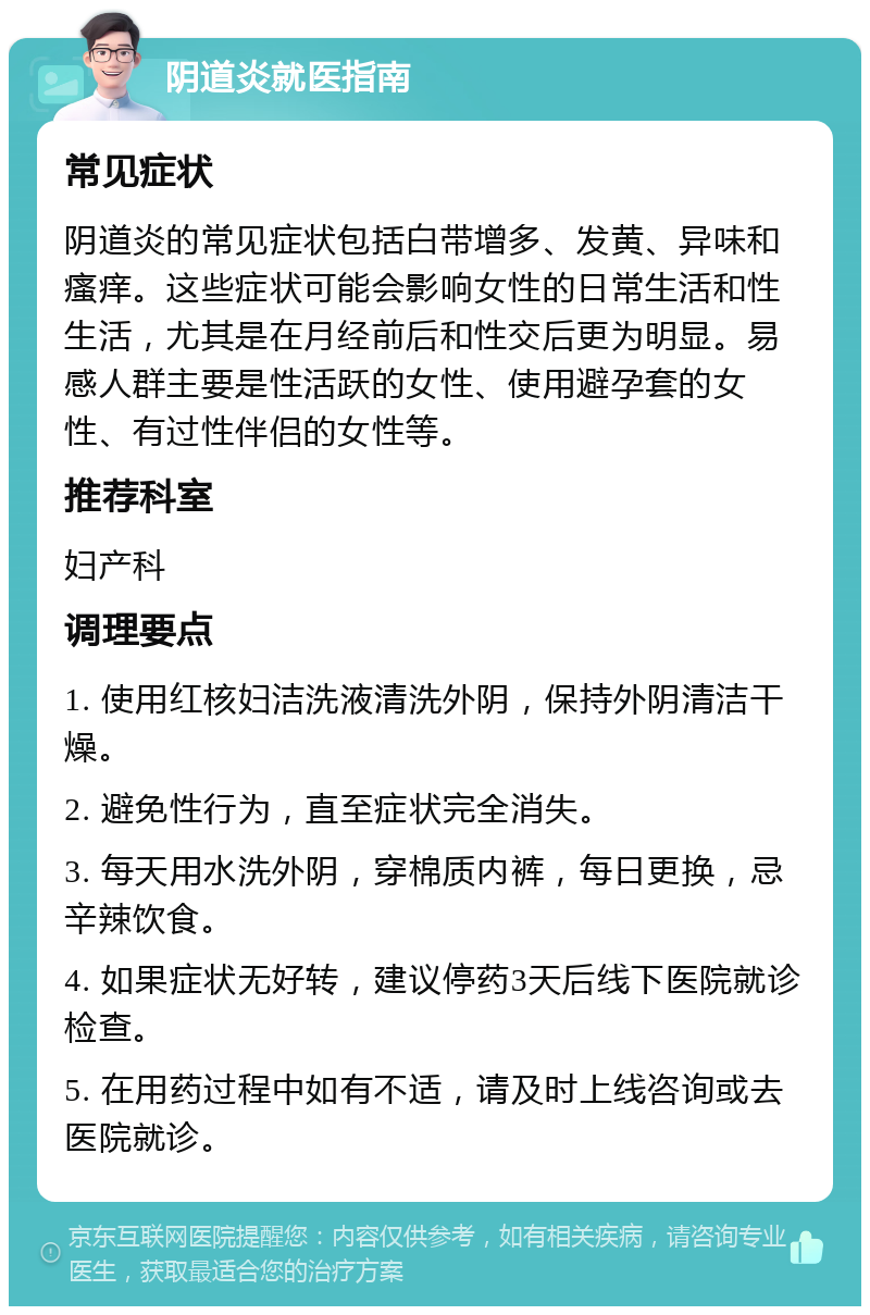 阴道炎就医指南 常见症状 阴道炎的常见症状包括白带增多、发黄、异味和瘙痒。这些症状可能会影响女性的日常生活和性生活，尤其是在月经前后和性交后更为明显。易感人群主要是性活跃的女性、使用避孕套的女性、有过性伴侣的女性等。 推荐科室 妇产科 调理要点 1. 使用红核妇洁洗液清洗外阴，保持外阴清洁干燥。 2. 避免性行为，直至症状完全消失。 3. 每天用水洗外阴，穿棉质内裤，每日更换，忌辛辣饮食。 4. 如果症状无好转，建议停药3天后线下医院就诊检查。 5. 在用药过程中如有不适，请及时上线咨询或去医院就诊。