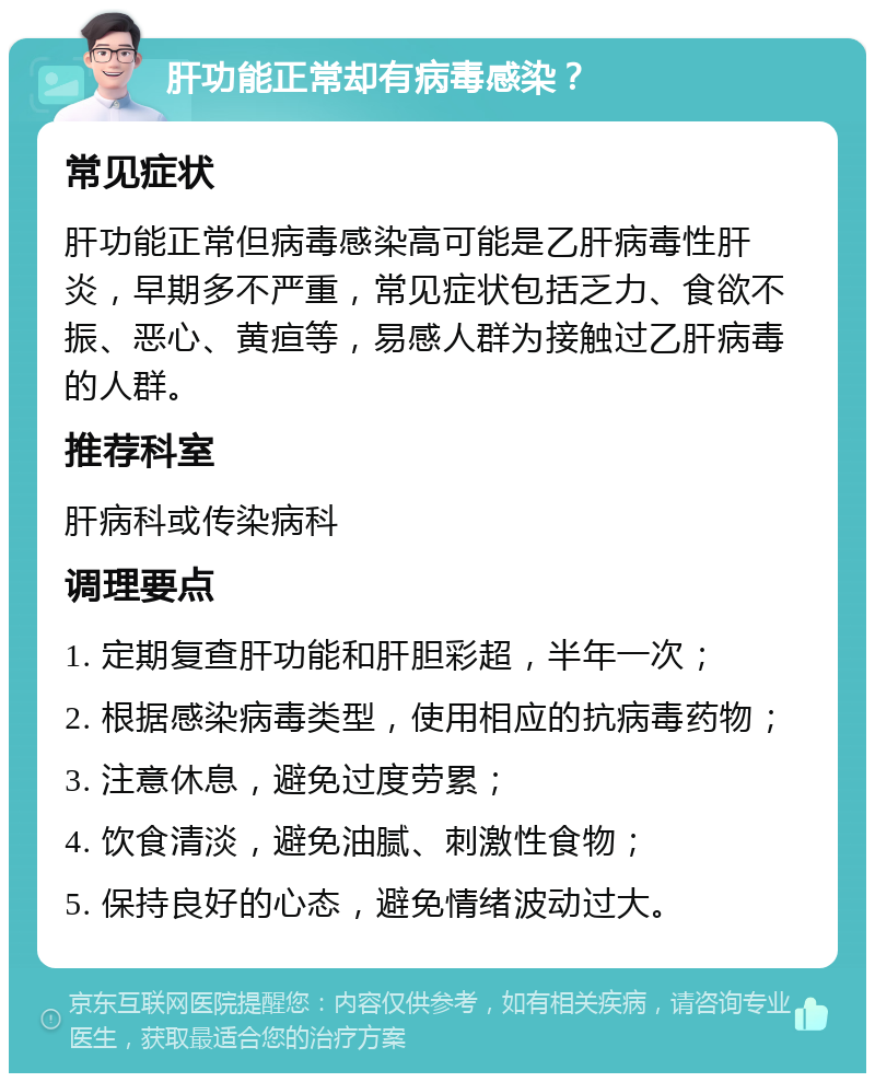 肝功能正常却有病毒感染？ 常见症状 肝功能正常但病毒感染高可能是乙肝病毒性肝炎，早期多不严重，常见症状包括乏力、食欲不振、恶心、黄疸等，易感人群为接触过乙肝病毒的人群。 推荐科室 肝病科或传染病科 调理要点 1. 定期复查肝功能和肝胆彩超，半年一次； 2. 根据感染病毒类型，使用相应的抗病毒药物； 3. 注意休息，避免过度劳累； 4. 饮食清淡，避免油腻、刺激性食物； 5. 保持良好的心态，避免情绪波动过大。