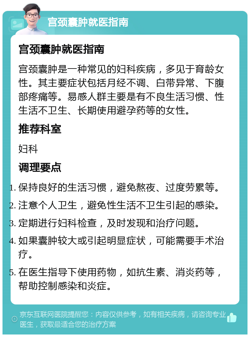 宫颈囊肿就医指南 宫颈囊肿就医指南 宫颈囊肿是一种常见的妇科疾病，多见于育龄女性。其主要症状包括月经不调、白带异常、下腹部疼痛等。易感人群主要是有不良生活习惯、性生活不卫生、长期使用避孕药等的女性。 推荐科室 妇科 调理要点 保持良好的生活习惯，避免熬夜、过度劳累等。 注意个人卫生，避免性生活不卫生引起的感染。 定期进行妇科检查，及时发现和治疗问题。 如果囊肿较大或引起明显症状，可能需要手术治疗。 在医生指导下使用药物，如抗生素、消炎药等，帮助控制感染和炎症。