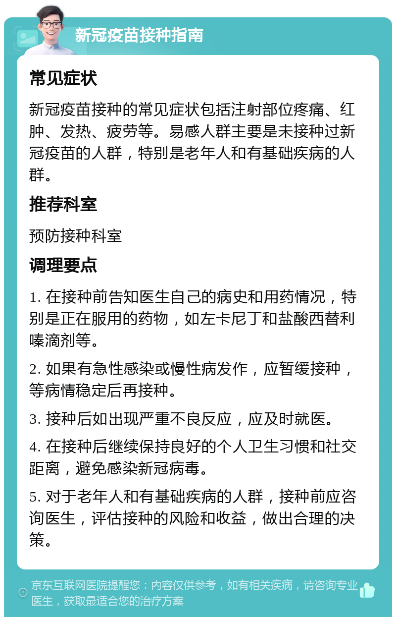 新冠疫苗接种指南 常见症状 新冠疫苗接种的常见症状包括注射部位疼痛、红肿、发热、疲劳等。易感人群主要是未接种过新冠疫苗的人群，特别是老年人和有基础疾病的人群。 推荐科室 预防接种科室 调理要点 1. 在接种前告知医生自己的病史和用药情况，特别是正在服用的药物，如左卡尼丁和盐酸西替利嗪滴剂等。 2. 如果有急性感染或慢性病发作，应暂缓接种，等病情稳定后再接种。 3. 接种后如出现严重不良反应，应及时就医。 4. 在接种后继续保持良好的个人卫生习惯和社交距离，避免感染新冠病毒。 5. 对于老年人和有基础疾病的人群，接种前应咨询医生，评估接种的风险和收益，做出合理的决策。