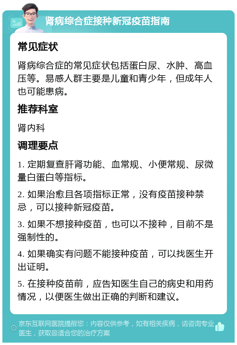 肾病综合症接种新冠疫苗指南 常见症状 肾病综合症的常见症状包括蛋白尿、水肿、高血压等。易感人群主要是儿童和青少年，但成年人也可能患病。 推荐科室 肾内科 调理要点 1. 定期复查肝肾功能、血常规、小便常规、尿微量白蛋白等指标。 2. 如果治愈且各项指标正常，没有疫苗接种禁忌，可以接种新冠疫苗。 3. 如果不想接种疫苗，也可以不接种，目前不是强制性的。 4. 如果确实有问题不能接种疫苗，可以找医生开出证明。 5. 在接种疫苗前，应告知医生自己的病史和用药情况，以便医生做出正确的判断和建议。