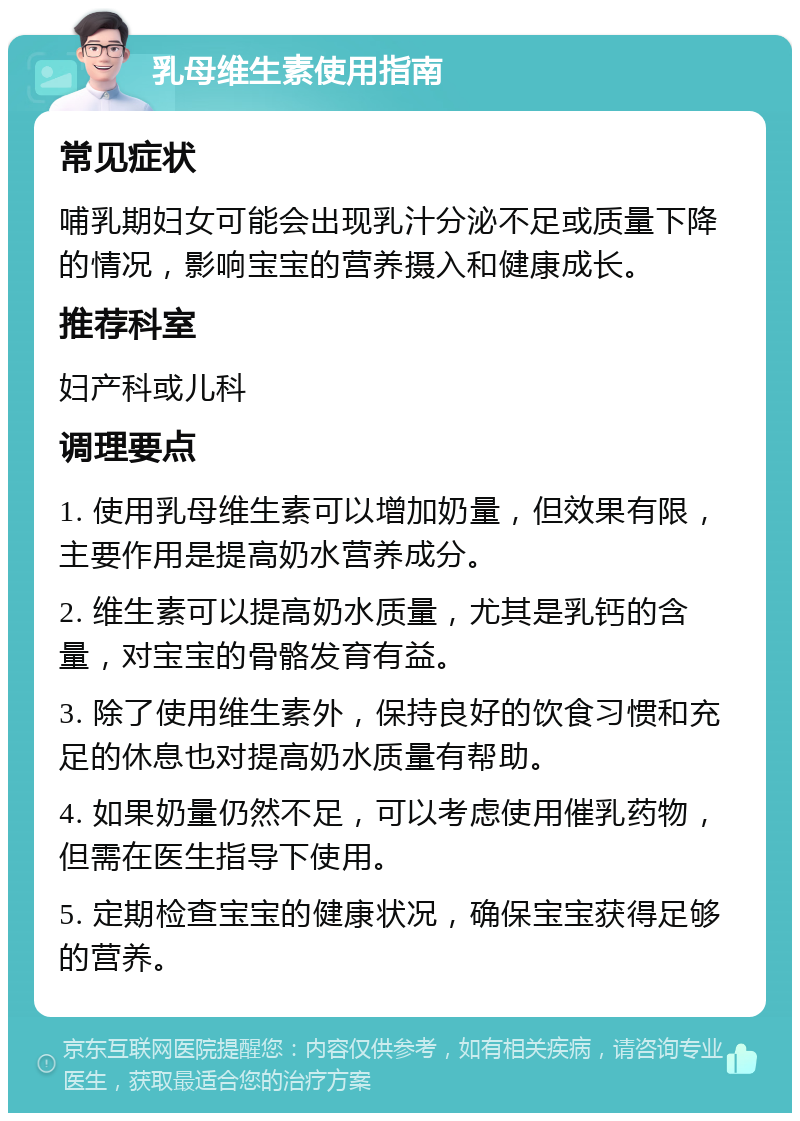 乳母维生素使用指南 常见症状 哺乳期妇女可能会出现乳汁分泌不足或质量下降的情况，影响宝宝的营养摄入和健康成长。 推荐科室 妇产科或儿科 调理要点 1. 使用乳母维生素可以增加奶量，但效果有限，主要作用是提高奶水营养成分。 2. 维生素可以提高奶水质量，尤其是乳钙的含量，对宝宝的骨骼发育有益。 3. 除了使用维生素外，保持良好的饮食习惯和充足的休息也对提高奶水质量有帮助。 4. 如果奶量仍然不足，可以考虑使用催乳药物，但需在医生指导下使用。 5. 定期检查宝宝的健康状况，确保宝宝获得足够的营养。