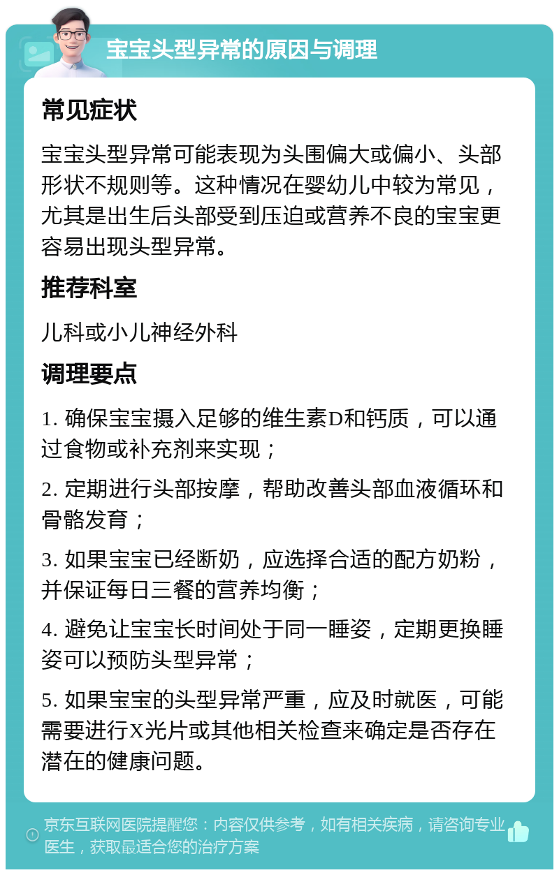 宝宝头型异常的原因与调理 常见症状 宝宝头型异常可能表现为头围偏大或偏小、头部形状不规则等。这种情况在婴幼儿中较为常见，尤其是出生后头部受到压迫或营养不良的宝宝更容易出现头型异常。 推荐科室 儿科或小儿神经外科 调理要点 1. 确保宝宝摄入足够的维生素D和钙质，可以通过食物或补充剂来实现； 2. 定期进行头部按摩，帮助改善头部血液循环和骨骼发育； 3. 如果宝宝已经断奶，应选择合适的配方奶粉，并保证每日三餐的营养均衡； 4. 避免让宝宝长时间处于同一睡姿，定期更换睡姿可以预防头型异常； 5. 如果宝宝的头型异常严重，应及时就医，可能需要进行X光片或其他相关检查来确定是否存在潜在的健康问题。