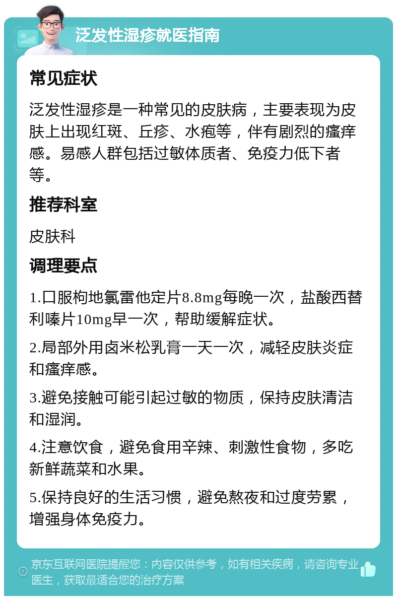 泛发性湿疹就医指南 常见症状 泛发性湿疹是一种常见的皮肤病，主要表现为皮肤上出现红斑、丘疹、水疱等，伴有剧烈的瘙痒感。易感人群包括过敏体质者、免疫力低下者等。 推荐科室 皮肤科 调理要点 1.口服枸地氯雷他定片8.8mg每晚一次，盐酸西替利嗪片10mg早一次，帮助缓解症状。 2.局部外用卤米松乳膏一天一次，减轻皮肤炎症和瘙痒感。 3.避免接触可能引起过敏的物质，保持皮肤清洁和湿润。 4.注意饮食，避免食用辛辣、刺激性食物，多吃新鲜蔬菜和水果。 5.保持良好的生活习惯，避免熬夜和过度劳累，增强身体免疫力。