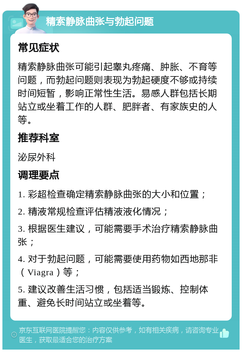 精索静脉曲张与勃起问题 常见症状 精索静脉曲张可能引起睾丸疼痛、肿胀、不育等问题，而勃起问题则表现为勃起硬度不够或持续时间短暂，影响正常性生活。易感人群包括长期站立或坐着工作的人群、肥胖者、有家族史的人等。 推荐科室 泌尿外科 调理要点 1. 彩超检查确定精索静脉曲张的大小和位置； 2. 精液常规检查评估精液液化情况； 3. 根据医生建议，可能需要手术治疗精索静脉曲张； 4. 对于勃起问题，可能需要使用药物如西地那非（Viagra）等； 5. 建议改善生活习惯，包括适当锻炼、控制体重、避免长时间站立或坐着等。