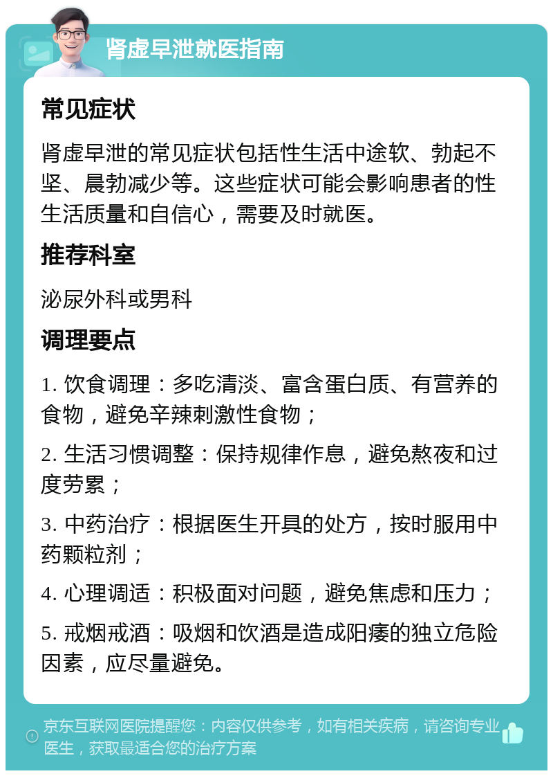 肾虚早泄就医指南 常见症状 肾虚早泄的常见症状包括性生活中途软、勃起不坚、晨勃减少等。这些症状可能会影响患者的性生活质量和自信心，需要及时就医。 推荐科室 泌尿外科或男科 调理要点 1. 饮食调理：多吃清淡、富含蛋白质、有营养的食物，避免辛辣刺激性食物； 2. 生活习惯调整：保持规律作息，避免熬夜和过度劳累； 3. 中药治疗：根据医生开具的处方，按时服用中药颗粒剂； 4. 心理调适：积极面对问题，避免焦虑和压力； 5. 戒烟戒酒：吸烟和饮酒是造成阳痿的独立危险因素，应尽量避免。