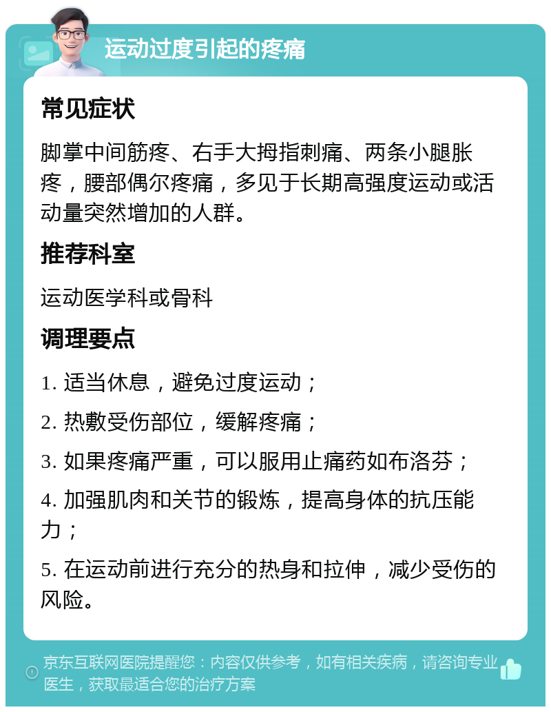 运动过度引起的疼痛 常见症状 脚掌中间筋疼、右手大拇指刺痛、两条小腿胀疼，腰部偶尔疼痛，多见于长期高强度运动或活动量突然增加的人群。 推荐科室 运动医学科或骨科 调理要点 1. 适当休息，避免过度运动； 2. 热敷受伤部位，缓解疼痛； 3. 如果疼痛严重，可以服用止痛药如布洛芬； 4. 加强肌肉和关节的锻炼，提高身体的抗压能力； 5. 在运动前进行充分的热身和拉伸，减少受伤的风险。