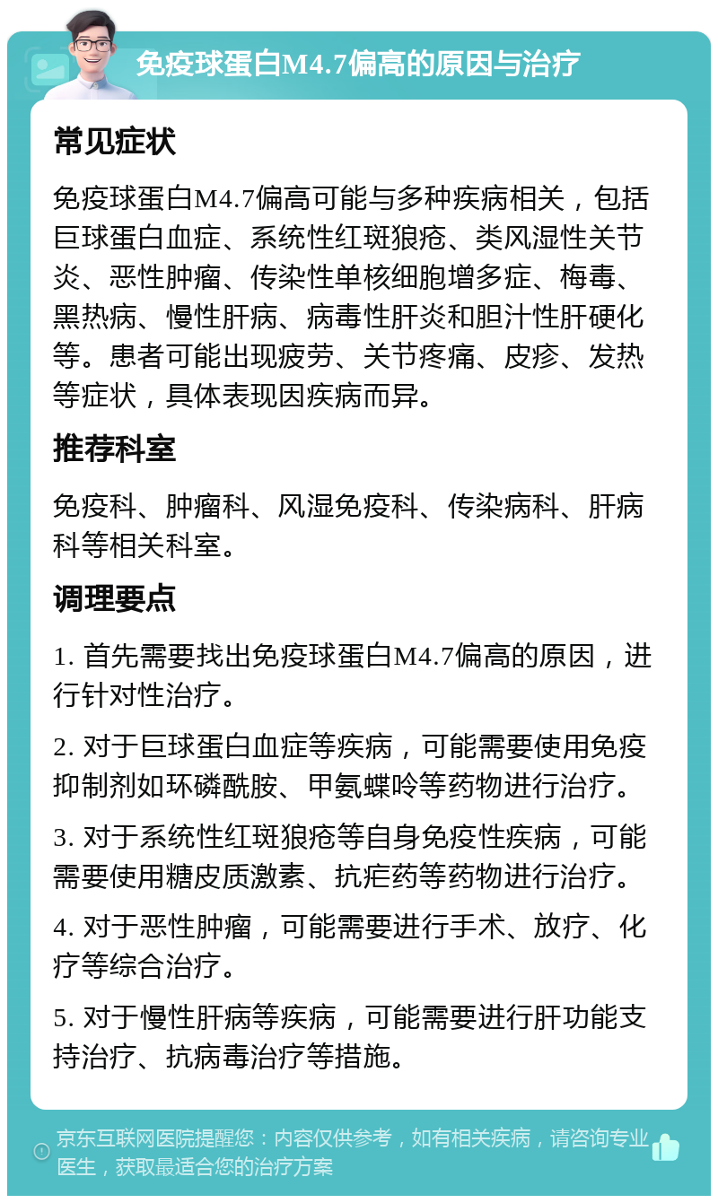 免疫球蛋白M4.7偏高的原因与治疗 常见症状 免疫球蛋白M4.7偏高可能与多种疾病相关，包括巨球蛋白血症、系统性红斑狼疮、类风湿性关节炎、恶性肿瘤、传染性单核细胞增多症、梅毒、黑热病、慢性肝病、病毒性肝炎和胆汁性肝硬化等。患者可能出现疲劳、关节疼痛、皮疹、发热等症状，具体表现因疾病而异。 推荐科室 免疫科、肿瘤科、风湿免疫科、传染病科、肝病科等相关科室。 调理要点 1. 首先需要找出免疫球蛋白M4.7偏高的原因，进行针对性治疗。 2. 对于巨球蛋白血症等疾病，可能需要使用免疫抑制剂如环磷酰胺、甲氨蝶呤等药物进行治疗。 3. 对于系统性红斑狼疮等自身免疫性疾病，可能需要使用糖皮质激素、抗疟药等药物进行治疗。 4. 对于恶性肿瘤，可能需要进行手术、放疗、化疗等综合治疗。 5. 对于慢性肝病等疾病，可能需要进行肝功能支持治疗、抗病毒治疗等措施。