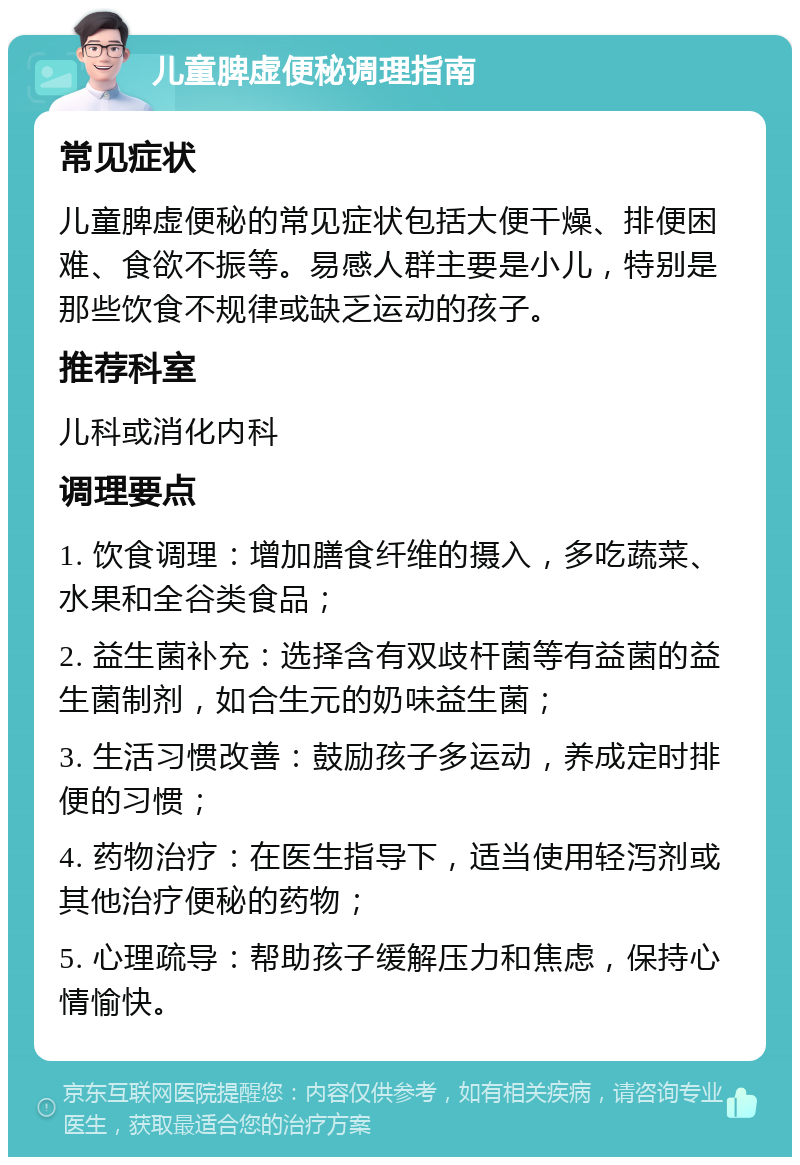 儿童脾虚便秘调理指南 常见症状 儿童脾虚便秘的常见症状包括大便干燥、排便困难、食欲不振等。易感人群主要是小儿，特别是那些饮食不规律或缺乏运动的孩子。 推荐科室 儿科或消化内科 调理要点 1. 饮食调理：增加膳食纤维的摄入，多吃蔬菜、水果和全谷类食品； 2. 益生菌补充：选择含有双歧杆菌等有益菌的益生菌制剂，如合生元的奶味益生菌； 3. 生活习惯改善：鼓励孩子多运动，养成定时排便的习惯； 4. 药物治疗：在医生指导下，适当使用轻泻剂或其他治疗便秘的药物； 5. 心理疏导：帮助孩子缓解压力和焦虑，保持心情愉快。