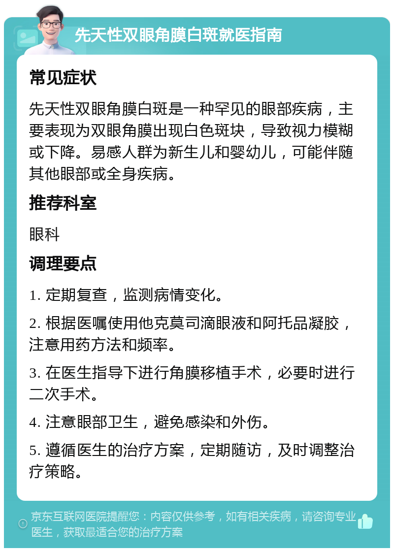 先天性双眼角膜白斑就医指南 常见症状 先天性双眼角膜白斑是一种罕见的眼部疾病，主要表现为双眼角膜出现白色斑块，导致视力模糊或下降。易感人群为新生儿和婴幼儿，可能伴随其他眼部或全身疾病。 推荐科室 眼科 调理要点 1. 定期复查，监测病情变化。 2. 根据医嘱使用他克莫司滴眼液和阿托品凝胶，注意用药方法和频率。 3. 在医生指导下进行角膜移植手术，必要时进行二次手术。 4. 注意眼部卫生，避免感染和外伤。 5. 遵循医生的治疗方案，定期随访，及时调整治疗策略。