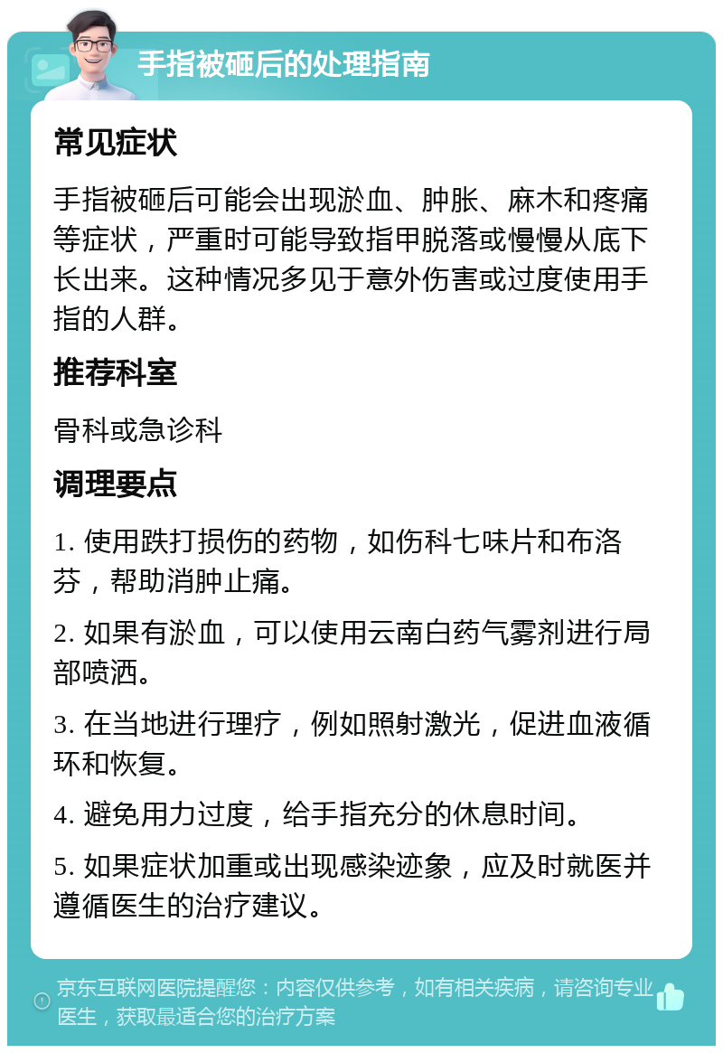 手指被砸后的处理指南 常见症状 手指被砸后可能会出现淤血、肿胀、麻木和疼痛等症状，严重时可能导致指甲脱落或慢慢从底下长出来。这种情况多见于意外伤害或过度使用手指的人群。 推荐科室 骨科或急诊科 调理要点 1. 使用跌打损伤的药物，如伤科七味片和布洛芬，帮助消肿止痛。 2. 如果有淤血，可以使用云南白药气雾剂进行局部喷洒。 3. 在当地进行理疗，例如照射激光，促进血液循环和恢复。 4. 避免用力过度，给手指充分的休息时间。 5. 如果症状加重或出现感染迹象，应及时就医并遵循医生的治疗建议。