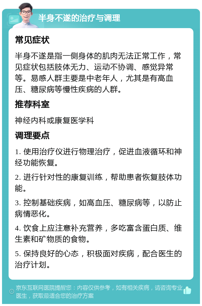 半身不遂的治疗与调理 常见症状 半身不遂是指一侧身体的肌肉无法正常工作，常见症状包括肢体无力、运动不协调、感觉异常等。易感人群主要是中老年人，尤其是有高血压、糖尿病等慢性疾病的人群。 推荐科室 神经内科或康复医学科 调理要点 1. 使用治疗仪进行物理治疗，促进血液循环和神经功能恢复。 2. 进行针对性的康复训练，帮助患者恢复肢体功能。 3. 控制基础疾病，如高血压、糖尿病等，以防止病情恶化。 4. 饮食上应注意补充营养，多吃富含蛋白质、维生素和矿物质的食物。 5. 保持良好的心态，积极面对疾病，配合医生的治疗计划。