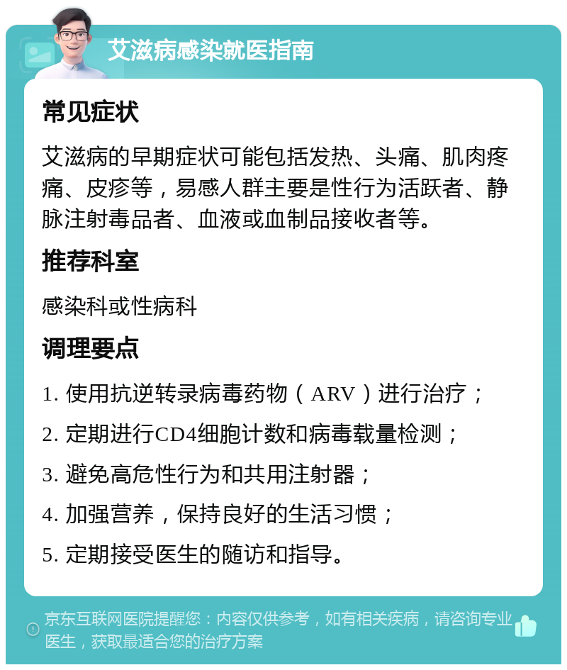 艾滋病感染就医指南 常见症状 艾滋病的早期症状可能包括发热、头痛、肌肉疼痛、皮疹等，易感人群主要是性行为活跃者、静脉注射毒品者、血液或血制品接收者等。 推荐科室 感染科或性病科 调理要点 1. 使用抗逆转录病毒药物（ARV）进行治疗； 2. 定期进行CD4细胞计数和病毒载量检测； 3. 避免高危性行为和共用注射器； 4. 加强营养，保持良好的生活习惯； 5. 定期接受医生的随访和指导。