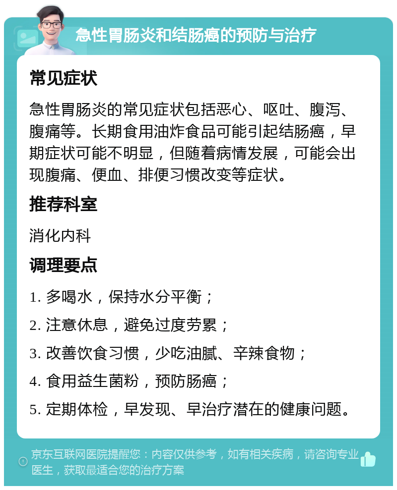 急性胃肠炎和结肠癌的预防与治疗 常见症状 急性胃肠炎的常见症状包括恶心、呕吐、腹泻、腹痛等。长期食用油炸食品可能引起结肠癌，早期症状可能不明显，但随着病情发展，可能会出现腹痛、便血、排便习惯改变等症状。 推荐科室 消化内科 调理要点 1. 多喝水，保持水分平衡； 2. 注意休息，避免过度劳累； 3. 改善饮食习惯，少吃油腻、辛辣食物； 4. 食用益生菌粉，预防肠癌； 5. 定期体检，早发现、早治疗潜在的健康问题。